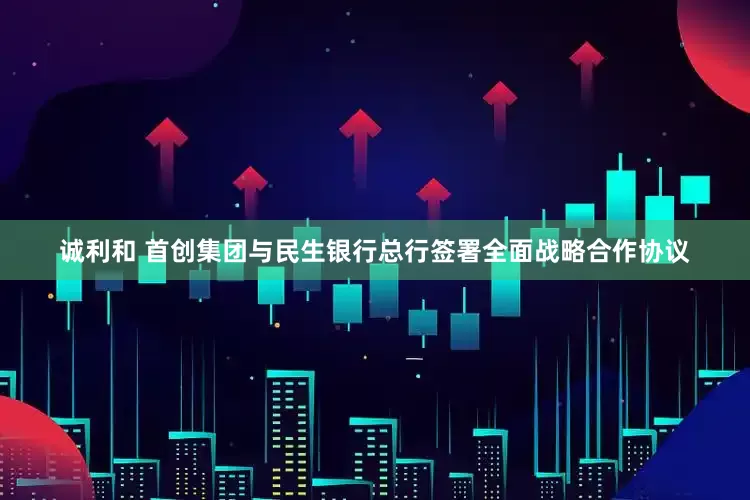诚利和 首创集团与民生银行总行签署全面战略合作协议