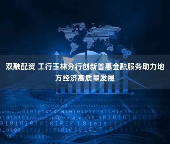 双融配资 工行玉林分行创新普惠金融服务助力地方经济高质量发展