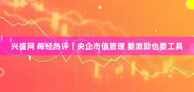 兴盛网 每经热评｜央企市值管理 要激励也要工具