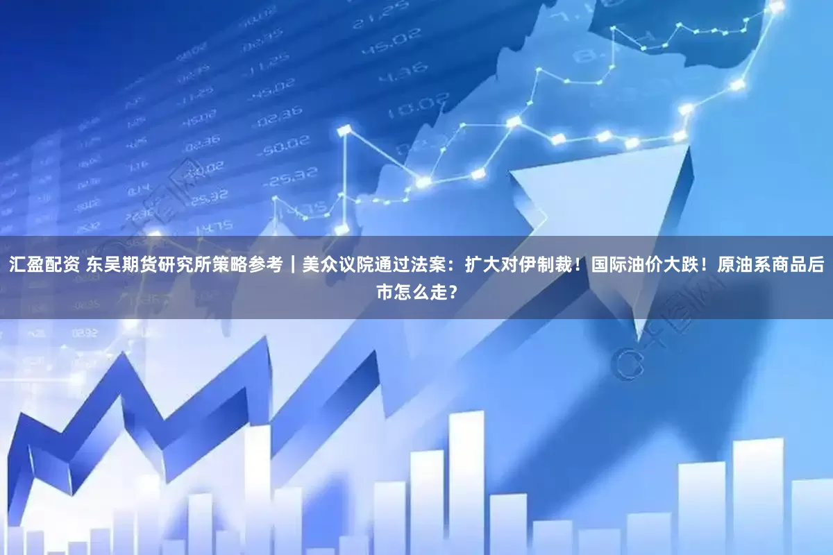 汇盈配资 东吴期货研究所策略参考｜美众议院通过法案：扩大对伊制裁！国际油价大跌！原油系商品后市怎么走？