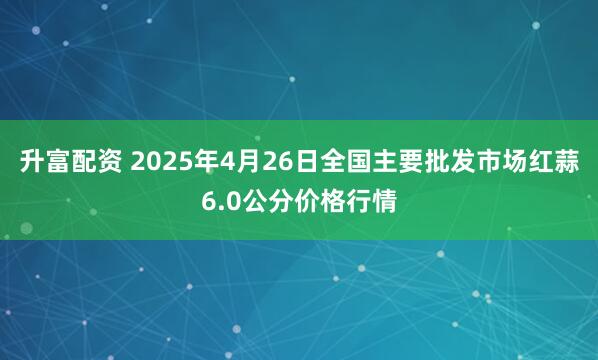 升富配资 2025年4月26日全国主要批发市场红蒜6.0公分价格行情