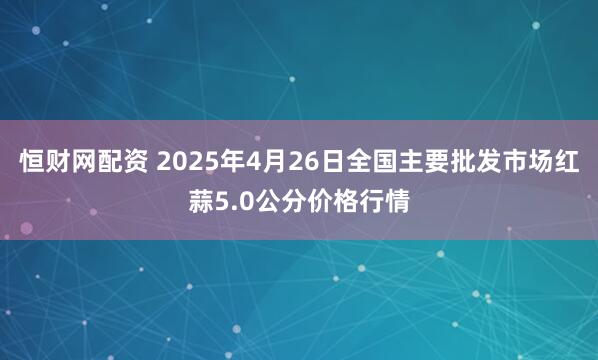 恒财网配资 2025年4月26日全国主要批发市场红蒜5.0公分价格行情
