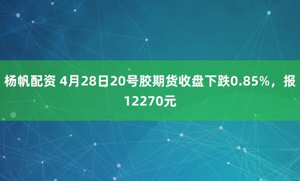 杨帆配资 4月28日20号胶期货收盘下跌0.85%，报12270元