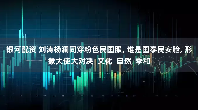 银河配资 刘涛杨澜同穿粉色民国服, 谁是国泰民安脸, 形象大使大对决_文化_自然_季和