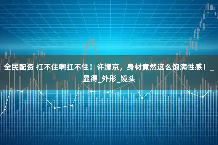 全民配资 扛不住啊扛不住！许娜京，身材竟然这么饱满性感！_显得_外形_镜头