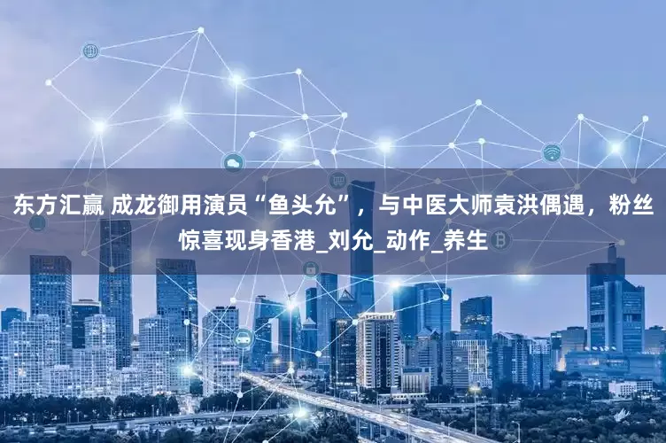 东方汇赢 成龙御用演员“鱼头允”，与中医大师袁洪偶遇，粉丝惊喜现身香港_刘允_动作_养生