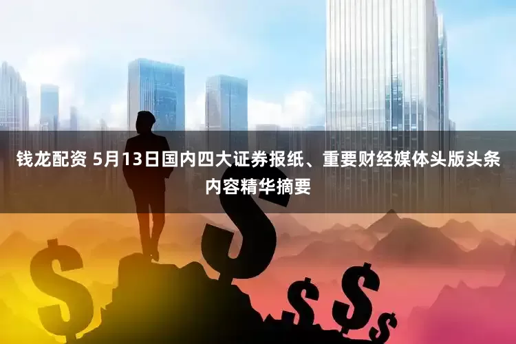 钱龙配资 5月13日国内四大证券报纸、重要财经媒体头版头条内容精华摘要