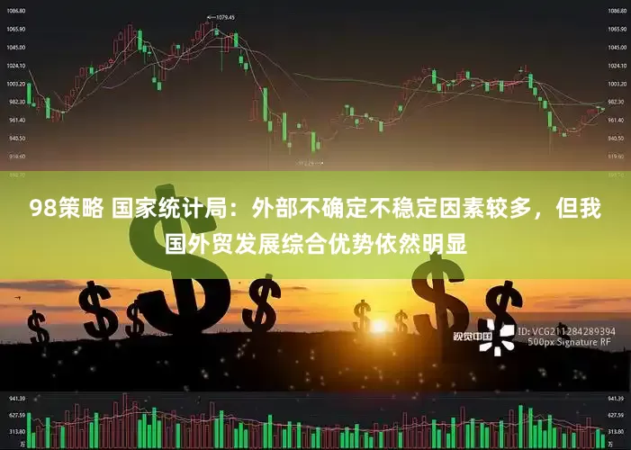 98策略 国家统计局：外部不确定不稳定因素较多，但我国外贸发展综合优势依然明显