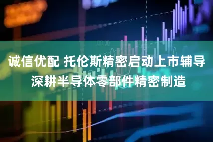 诚信优配 托伦斯精密启动上市辅导 深耕半导体零部件精密制造