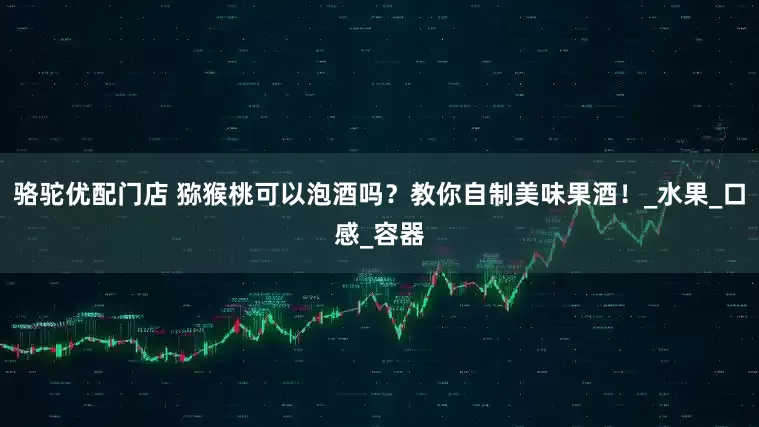 骆驼优配门店 猕猴桃可以泡酒吗？教你自制美味果酒！_水果_口感_容器