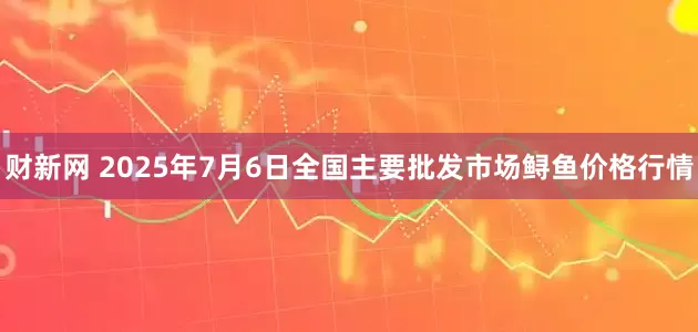 财新网 2025年7月6日全国主要批发市场鲟鱼价格行情