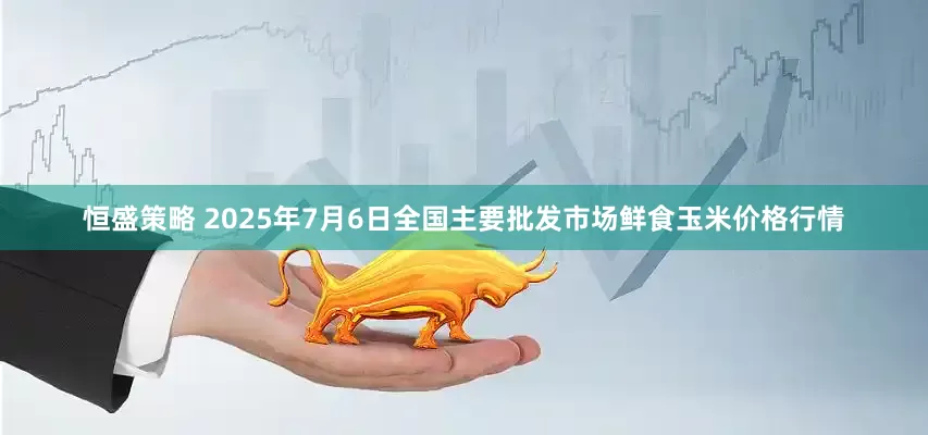 恒盛策略 2025年7月6日全国主要批发市场鲜食玉米价格行情