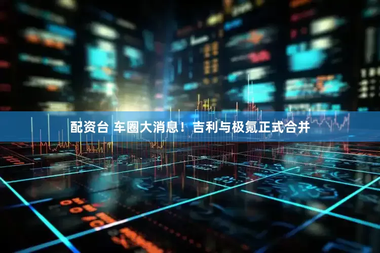 配资台 车圈大消息！吉利与极氪正式合并