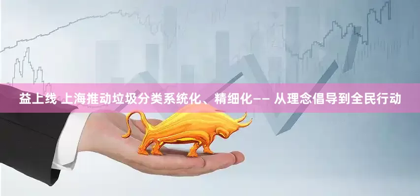 益上线 上海推动垃圾分类系统化、精细化—— 从理念倡导到全民行动