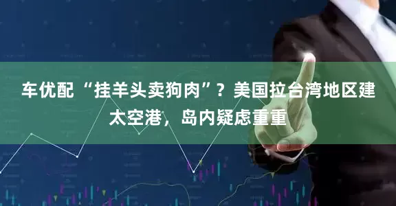 车优配 “挂羊头卖狗肉”？美国拉台湾地区建太空港，岛内疑虑重重