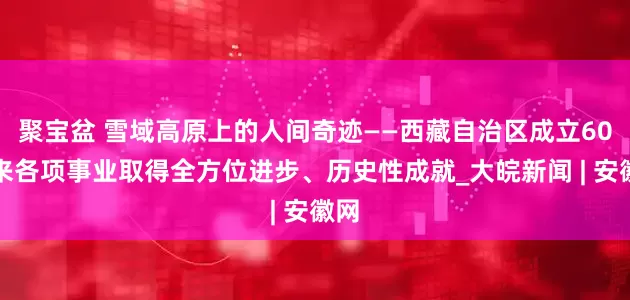 聚宝盆 雪域高原上的人间奇迹——西藏自治区成立60年来各项事业取得全方位进步、历史性成就_大皖新闻 | 安徽网