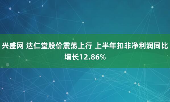 兴盛网 达仁堂股价震荡上行 上半年扣非净利润同比增长12.86%