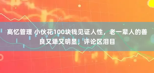 高忆管理 小伙花100块钱见证人性，老一辈人的善良又犟又明显，评论区泪目