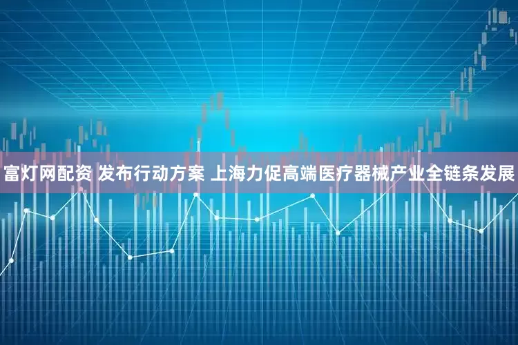 富灯网配资 发布行动方案 上海力促高端医疗器械产业全链条发展
