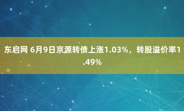 东启网 6月9日京源转债上涨1.03%，转股溢价率1.49%