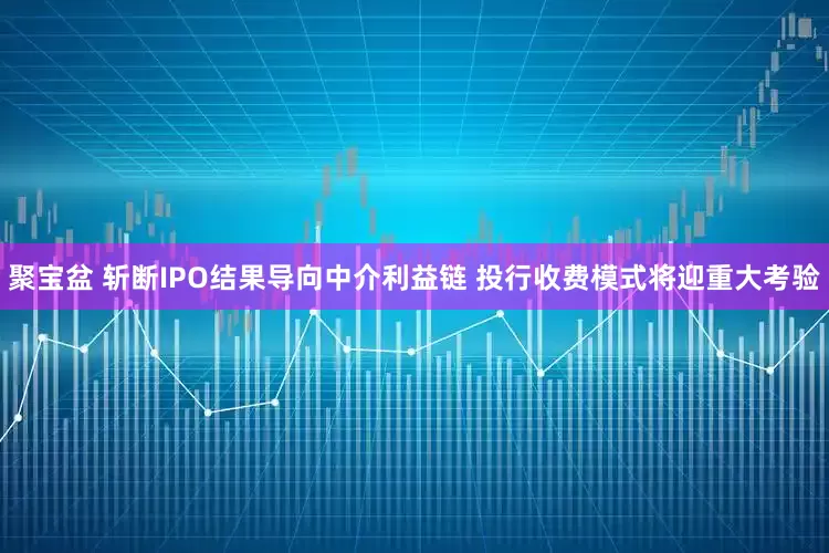 聚宝盆 斩断IPO结果导向中介利益链 投行收费模式将迎重大考验