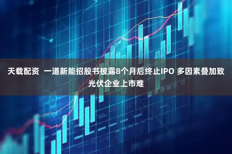 天载配资  一道新能招股书披露8个月后终止IPO 多因素叠加致光伏企业上市难