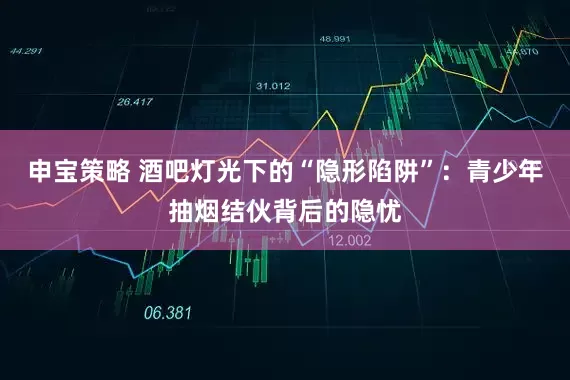 申宝策略 酒吧灯光下的“隐形陷阱”：青少年抽烟结伙背后的隐忧