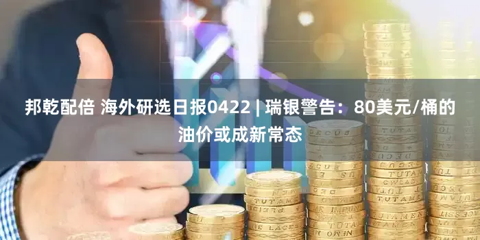 邦乾配倍 海外研选日报0422 | 瑞银警告：80美元/桶的油价或成新常态
