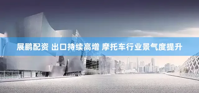 展鹏配资 出口持续高增 摩托车行业景气度提升